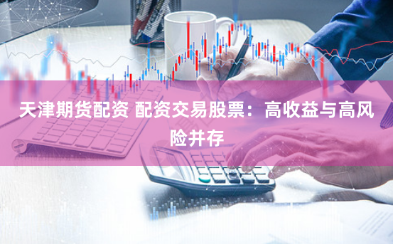 天津期货配资 配资交易股票：高收益与高风险并存