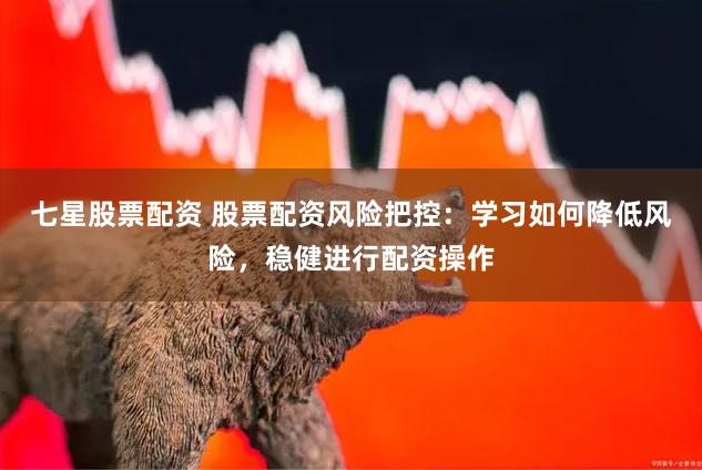 七星股票配资 股票配资风险把控：学习如何降低风险，稳健进行配资操作